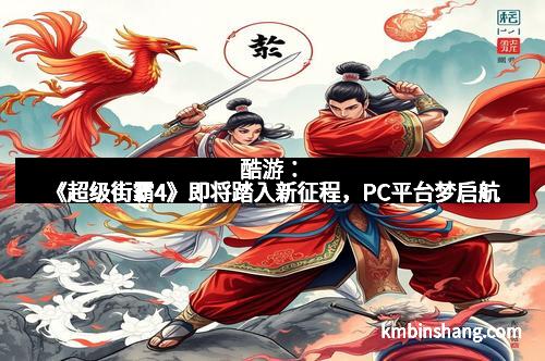 酷游：《超级街霸4》即将踏入新征程，PC平台梦启航